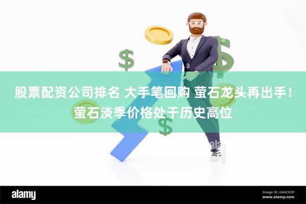 股票配资公司排名 大手笔回购 萤石龙头再出手！萤石淡季价格处于历史高位