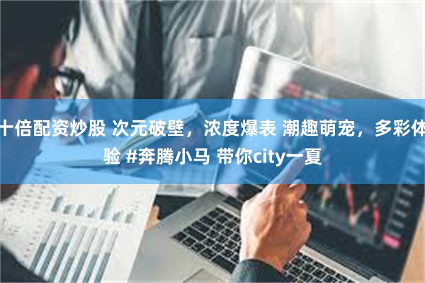 十倍配资炒股 次元破壁，浓度爆表 潮趣萌宠，多彩体验 #奔腾小马 带你city一夏