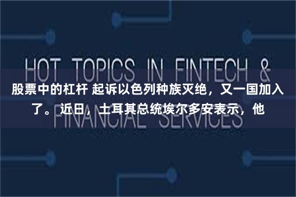 股票中的杠杆 起诉以色列种族灭绝，又一国加入了。 近日，土耳其总统埃尔多安表示，他