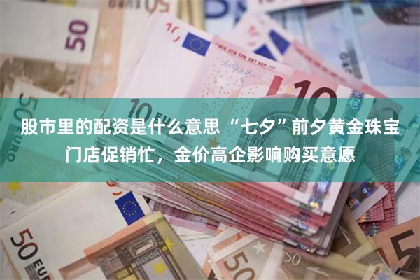 股市里的配资是什么意思 “七夕”前夕黄金珠宝门店促销忙，金价高企影响购买意愿