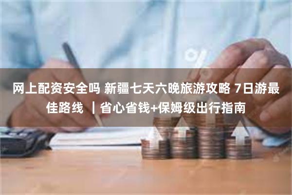 网上配资安全吗 新疆七天六晚旅游攻略 7日游最佳路线 ｜省心省钱+保姆级出行指南