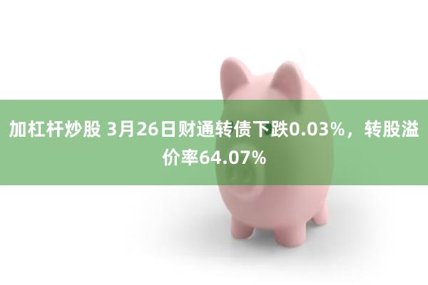 加杠杆炒股 3月26日财通转债下跌0.03%，转股溢价率64.07%