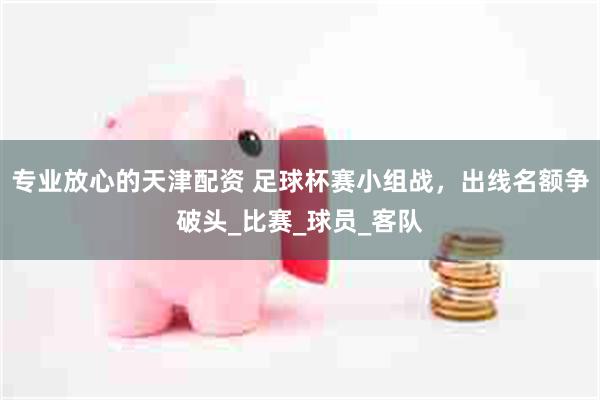 专业放心的天津配资 足球杯赛小组战，出线名额争破头_比赛_球员_客队