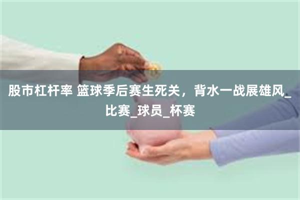 股市杠杆率 篮球季后赛生死关，背水一战展雄风_比赛_球员_杯赛