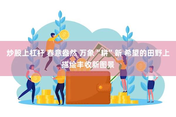 炒股上杠杆 春意盎然 万象“耕”新 希望的田野上描绘丰收新图景