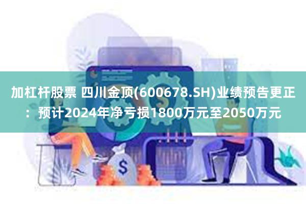 加杠杆股票 四川金顶(600678.SH)业绩预告更正：预计2024年净亏损1800万元至2050万元
