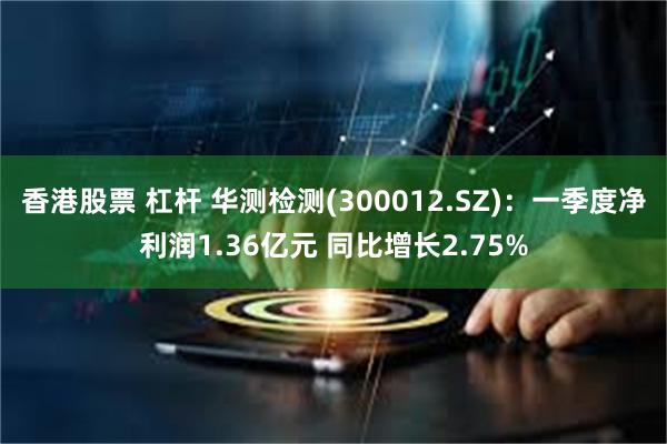 香港股票 杠杆 华测检测(300012.SZ)：一季度净利润1.36亿元 同比增长2.75%