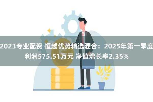 2023专业配资 恒越优势精选混合：2025年第一季度利润575.51万元 净值增长率2.35%