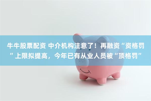 牛牛股票配资 中介机构注意了！再融资“资格罚”上限拟提高，今年已有从业人员被“顶格罚”