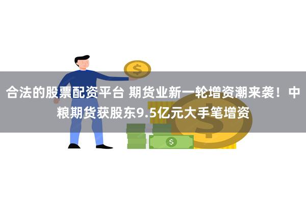 合法的股票配资平台 期货业新一轮增资潮来袭！中粮期货获股东9.5亿元大手笔增资