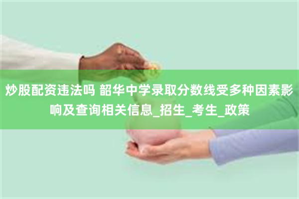 炒股配资违法吗 韶华中学录取分数线受多种因素影响及查询相关信息_招生_考生_政策