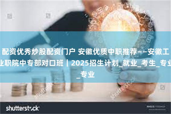 配资优秀炒股配资门户 安徽优质中职推荐——安徽工业职院中专部对口班｜2025招生计划_就业_考生_专业