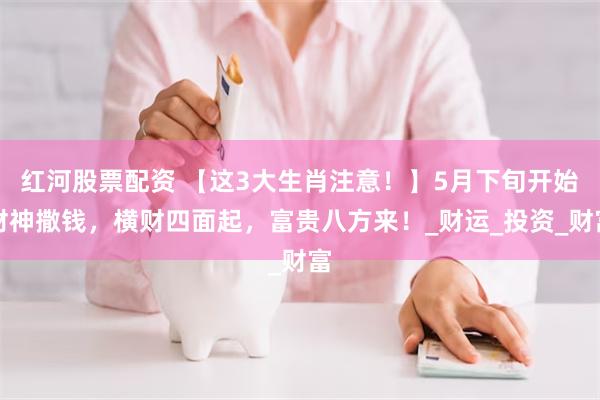 红河股票配资 【这3大生肖注意！】5月下旬开始财神撒钱，横财四面起，富贵八方来！_财运_投资_财富
