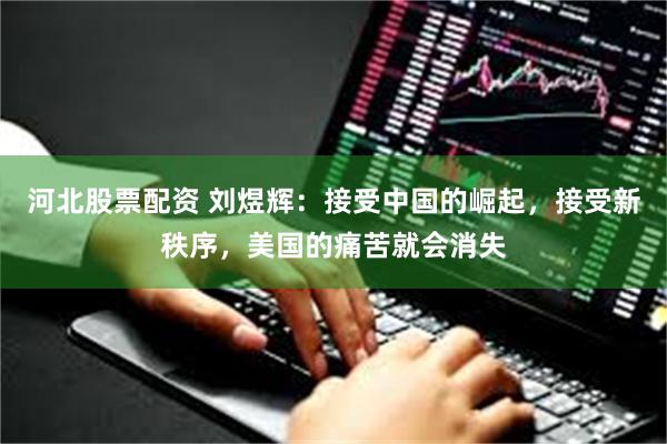 河北股票配资 刘煜辉：接受中国的崛起，接受新秩序，美国的痛苦就会消失