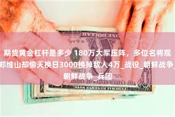 期货黄金杠杆是多少 180万大军压阵，多位名将观战，郑维山却偷天换日3000换掉敌人4万_战役_朝鲜战争_兵团