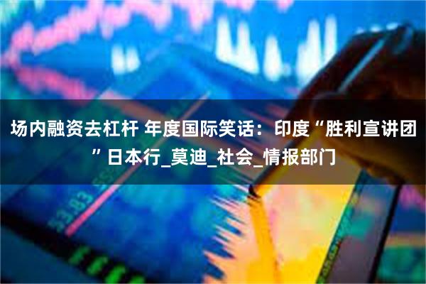 场内融资去杠杆 年度国际笑话：印度“胜利宣讲团”日本行_莫迪_社会_情报部门