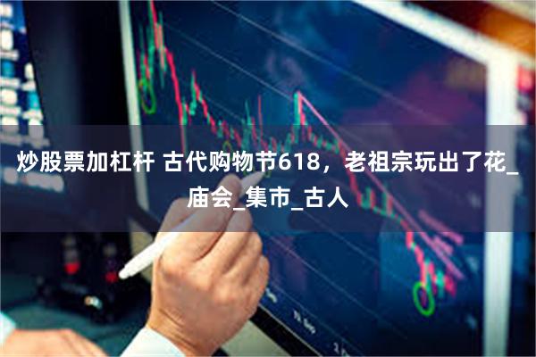 炒股票加杠杆 古代购物节618，老祖宗玩出了花_庙会_集市_古人