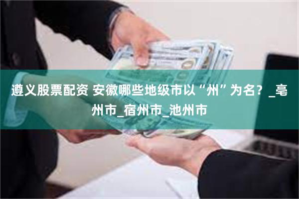 遵义股票配资 安徽哪些地级市以“州”为名？_亳州市_宿州市_池州市