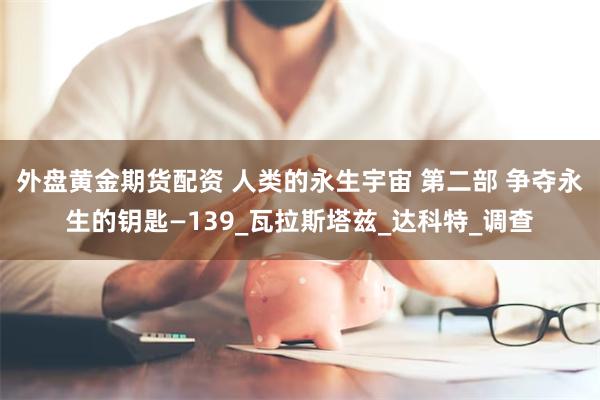 外盘黄金期货配资 人类的永生宇宙 第二部 争夺永生的钥匙—139_瓦拉斯塔兹_达科特_调查