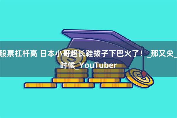 股票杠杆高 日本小哥超长鞋拔子下巴火了！_那又尖_时候_YouTuber