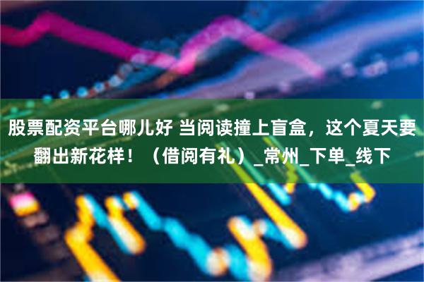 股票配资平台哪儿好 当阅读撞上盲盒，这个夏天要翻出新花样！（借阅有礼）_常州_下单_线下
