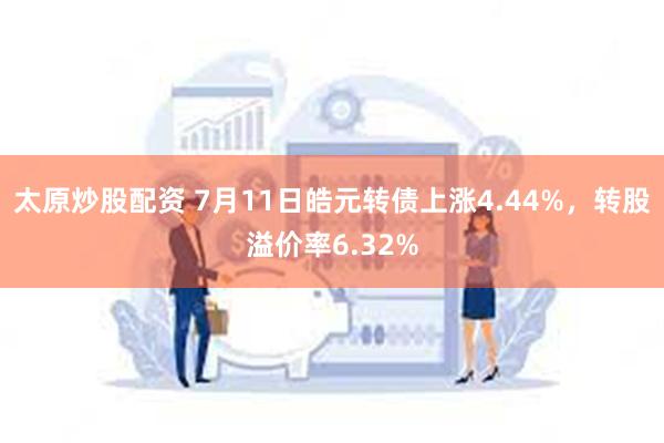 太原炒股配资 7月11日皓元转债上涨4.44%，转股溢价率6.32%