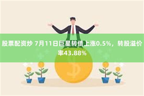 股票配资炒 7月11日巨星转债上涨0.5%，转股溢价率43.88%