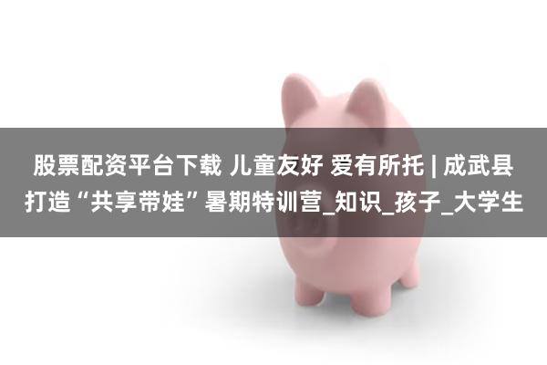 股票配资平台下载 儿童友好 爱有所托 | 成武县打造“共享带娃”暑期特训营_知识_孩子_大学生