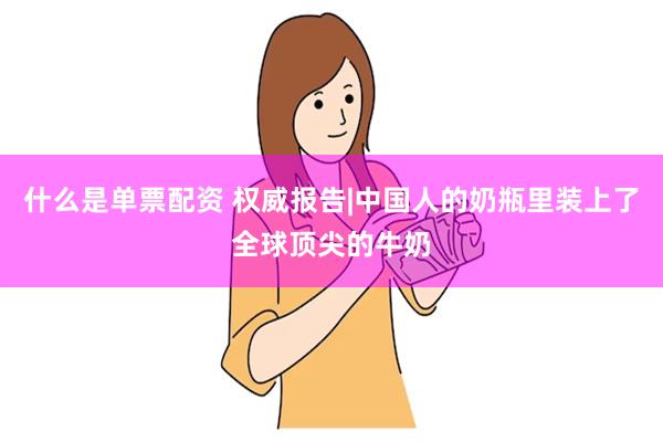 什么是单票配资 权威报告|中国人的奶瓶里装上了全球顶尖的牛奶
