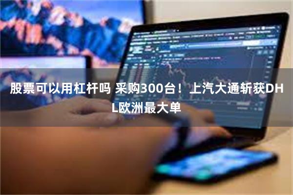 股票可以用杠杆吗 采购300台！上汽大通斩获DHL欧洲最大单