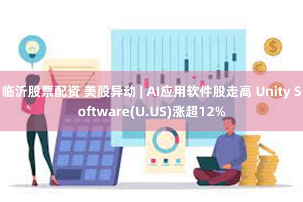 临沂股票配资 美股异动 | AI应用软件股走高 Unity Software(U.US)涨超12%
