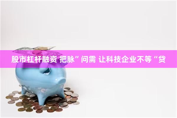 股市杠杆融资 把脉”问需 让科技企业不等“贷