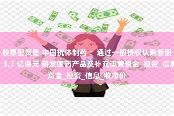 股票配资是 中国抗体制药 ：通过一般授权认购新股份募资约 3.7 亿港元 研发医药产品及补充运营资金_投资_信息_收市价