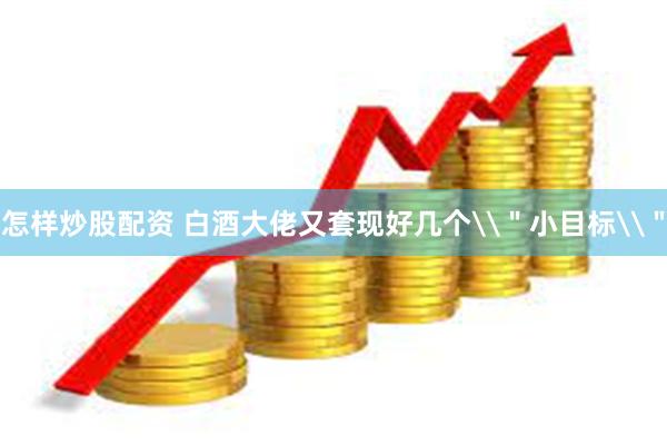 怎样炒股配资 白酒大佬又套现好几个\＂小目标\＂
