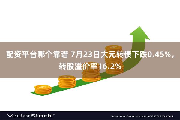 配资平台哪个靠谱 7月23日大元转债下跌0.45%，转股溢价率16.2%