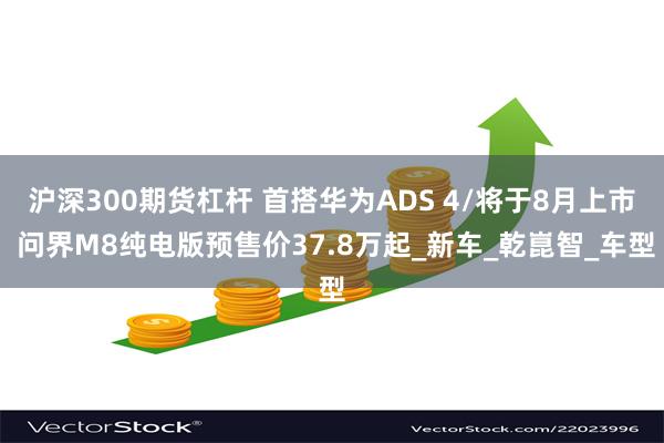 沪深300期货杠杆 首搭华为ADS 4/将于8月上市 问界M8纯电版预售价37.8万起_新车_乾崑智_车型