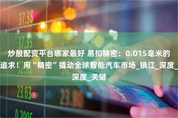炒股配资平台哪家最好 易扣精密：0.015毫米的极致追求！用“精密”撬动全球智能汽车市场_镇江_深度_关键
