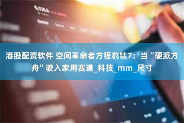 港股配资软件 空间革命者方程豹钛7：当“硬派方舟”驶入家用赛道_科技_mm_尺寸