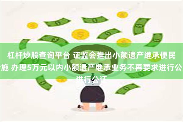 杠杆炒股查询平台 证监会推出小额遗产继承便民措施 办理5万元以内小额遗产继承业务不再要求进行公证