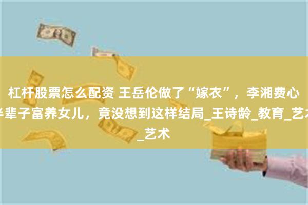 杠杆股票怎么配资 王岳伦做了“嫁衣”，李湘费心半辈子富养女儿，竟没想到这样结局_王诗龄_教育_艺术