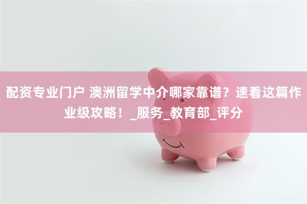 配资专业门户 澳洲留学中介哪家靠谱？速看这篇作业级攻略！_服务_教育部_评分