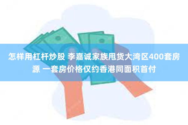 怎样用杠杆炒股 李嘉诚家族甩货大湾区400套房源 一套房价格仅约香港同面积首付
