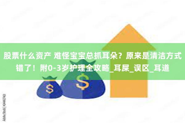股票什么资产 难怪宝宝总抓耳朵？原来是清洁方式错了！附0-3岁护理全攻略_耳屎_误区_耳道