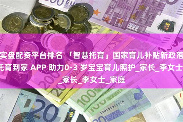 实盘配资平台排名 「智慧托育」国家育儿补贴新政落地，托育到家 APP 助力0-3 岁宝宝育儿照护_家长_李女士_家庭