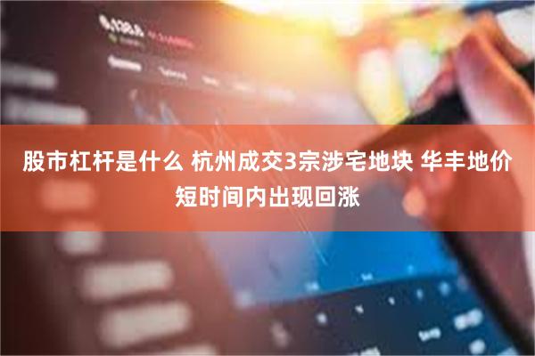 股市杠杆是什么 杭州成交3宗涉宅地块 华丰地价短时间内出现回涨