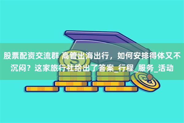 股票配资交流群 高管出海出行，如何安排得体又不沉闷？这家旅行社给出了答案_行程_服务_活动