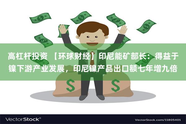 高杠杆投资 【环球财经】印尼能矿部长：得益于镍下游产业发展，印尼镍产品出口额七年增九倍