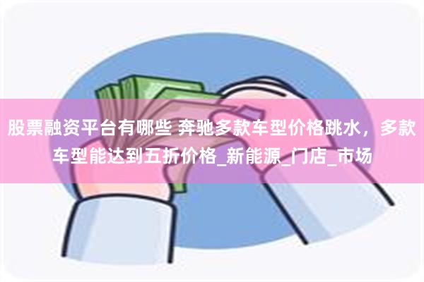 股票融资平台有哪些 奔驰多款车型价格跳水，多款车型能达到五折价格_新能源_门店_市场