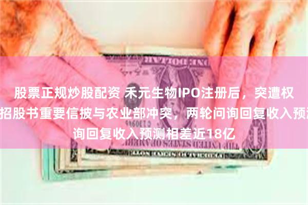 股票正规炒股配资 禾元生物IPO注册后，突遭权威媒体质疑：招股书重要信披与农业部冲突，两轮问询回复收入预测相差近18亿