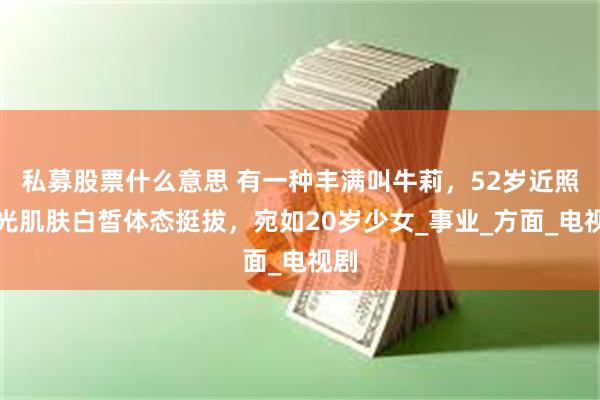 私募股票什么意思 有一种丰满叫牛莉，52岁近照曝光肌肤白皙体态挺拔，宛如20岁少女_事业_方面_电视剧